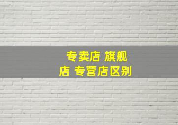 专卖店 旗舰店 专营店区别